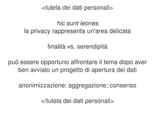 <tutela dei dati personali>

                  hic sunt leones
     la privacy rappresenta un'area delicata

              finalità vs. serendipità

può essere opportuno affrontare il tema dopo aver 
   ben avviato un progetto di apertura dei dati

    anonimizzazione; aggregazione; consenso

           </tutela dei dati personali>
                          
 