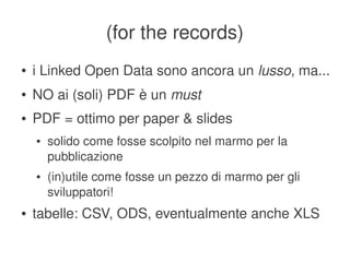 (for the records)
    ●   i Linked Open Data sono ancora un lusso, ma...
    ●   NO ai (soli) PDF è un must
    ●   PDF = ottimo per paper & slides
        ●   solido come fosse scolpito nel marmo per la 
            pubblicazione
        ●   (in)utile come fosse un pezzo di marmo per gli 
            sviluppatori!
    ●   tabelle: CSV, ODS, eventualmente anche XLS
                                    
 