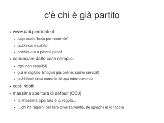 c'è chi è già partito
    ●   www.dati.piemonte.it
        ●   approccio “beta permanente”
        ●   pubblicare subito
        ●   continuare a piccoli passi
    ●   cominciare dalle cose semplici
        ●   dati non sensibili
        ●   già in digitale (magari già online, come servizi!)
        ●   pubblicati così come le si usa internamente
    ●   costi ridotti
    ●   massima apertura di default (CC0)
        ●   la massima apertura è la regola...
        ●   ...chi ha ragioni per fare diversamente, (le spieghi e) lo faccia
                                                    
 