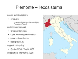 Piemonte – l'ecosistema
    ●   ricerca multidisciplinare
         ●   evpsi.org
              –   Università, Politecnico (Centro NEXA), 
                  Fondazione Rosselli
    ●   contatti internazionali
         ●   Creative Commons
         ●   Open Knowledge Foundation
         ●   communia­project.eu
         ●   lapsi­project.eu
    ●   supporto alla policy
         ●   Centro NEXA, Top­IX, CSP
    ●   infrastruttura informativa (CSI)
                                                        
 