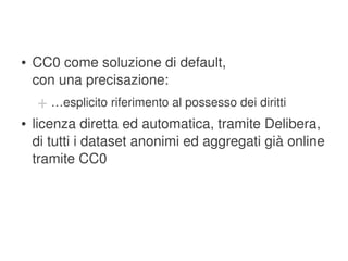 ●   CC0 come soluzione di default,
        con una precisazione:
        + …esplicito riferimento al possesso dei diritti
    ●   licenza diretta ed automatica, tramite Delibera, 
        di tutti i dataset anonimi ed aggregati già online 
        tramite CC0




                                   
 
