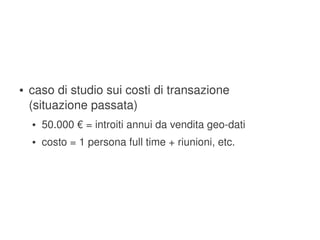 ●   caso di studio sui costi di transazione
        (situazione passata)
        ●   50.000 € = introiti annui da vendita geo­dati
        ●   costo = 1 persona full time + riunioni, etc.




                                       
 