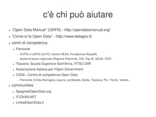 c'è chi può aiutare
    ●   “Open Data Manual” (OKFN) ­ http://opendatamanual.org/
    ●   “Come si fa Open Data” ­ http://www.datagov.it/
    ●   centri di competenza
        ●   Piemonte
            –   EVPSI e LAPSI (UniTO, Centro NEXA, Fondazione Rosselli)
            –   tavolo di lavoro regionale (Regione Piemonte, CSI, Top­IX, NEXA, CSP)
        ●   Toscana: Scuola Superiore Sant'Anna, ITTIG CNR
        ●   Associazione Italiana per l’Open Government
        ●   CISIS ­ Centro di competenza Open Data
            –   Piemonte, Emilia­Romagna, Liguria, Lombardia, Sicilia, Toscana, Pro. Trento, Veneto...
    ●   communities
        ●   SpaghettiOpenData.org
        ●   IT.CKAN.NET
        ●   LinkedOpenData.it
                                                             
 