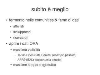subito è meglio
    ●   fermento nelle comunities & fame di dati
        ●   attivisti
        ●   sviluppatori
        ●   ricercatori
    ●   aprire i dati ORA
        ➔   massima visibilità
             –   Torino Open Data Contest (esempio passato)
             –   APPS4ITALY (opportunità attuale!)
        ➔   massimo supporto (gratuito)
                                         
 