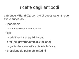 ricette dagli antipodi
Laurence Millar (NZ): con 3/4 di questi fattori si può 
avere successo:
    ●   leadership
        ●   anche/principalmente politica
    ●   crisi
        ●   crisi finanziaria; tagli di budget
    ●   eroi (nel governo/amministrazione)
        ●   gente che scommetta e ci metta la faccia
    ●   pressione da parte dei cittadini
                                          
 