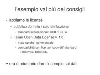 l'esempio val più dei consigli
    ✔   abbiamo le licenze
        ●   pubblico dominio / solo attribuzione
            –   standard internazionali: CC0 / CC BY
        ●   Italian Open Data License v. 1.0
            –   riuso (anche) commerciale
            –   compatibilità con licenze “copyleft” standard
                 ●   CC BY­SA, ODC ODbL



    ➔   ora è prioritario dare l'esempio sui dati
                                           
 