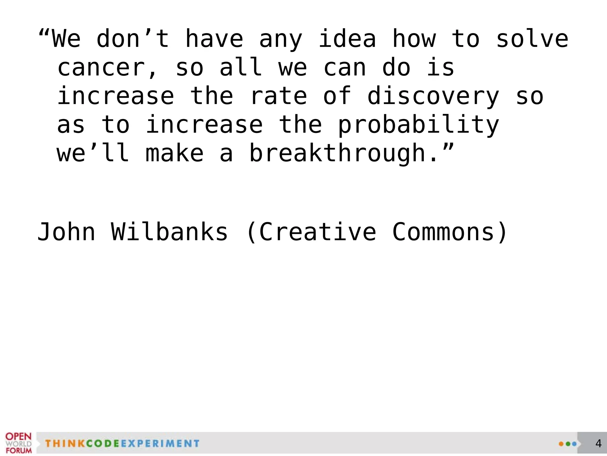 “ We don’t have any idea how to solve cancer, so all we can do is increase the rate of discovery so as to increase the probability we’ll make a breakthrough.”  John Wilbanks (Creative Commons) 