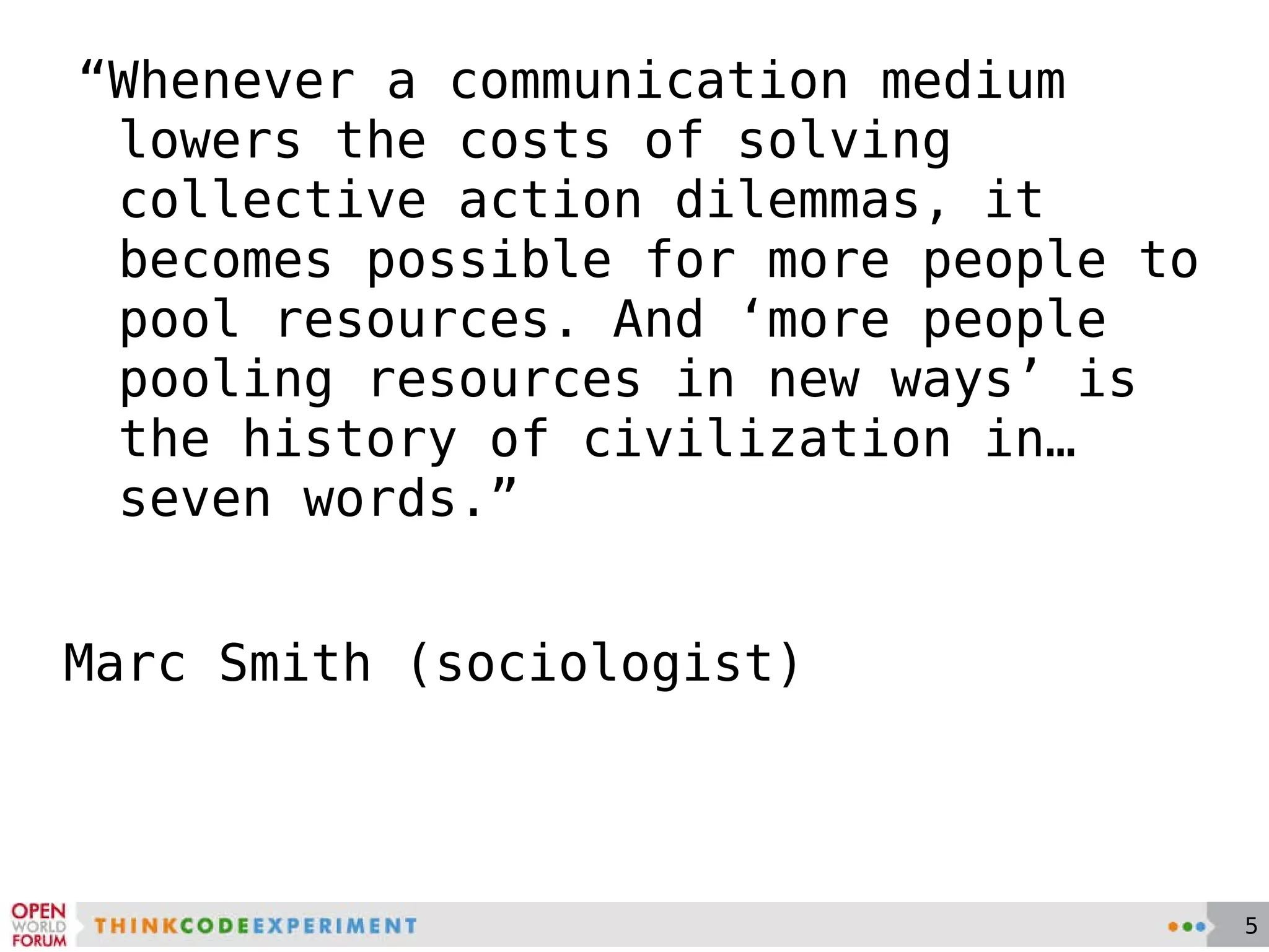 “ Whenever a communication medium lowers the costs of solving collective action dilemmas, it becomes possible for more people to pool resources. And ‘more people pooling resources in new ways’ is the history of civilization in…seven words.”  Marc Smith (sociologist) 