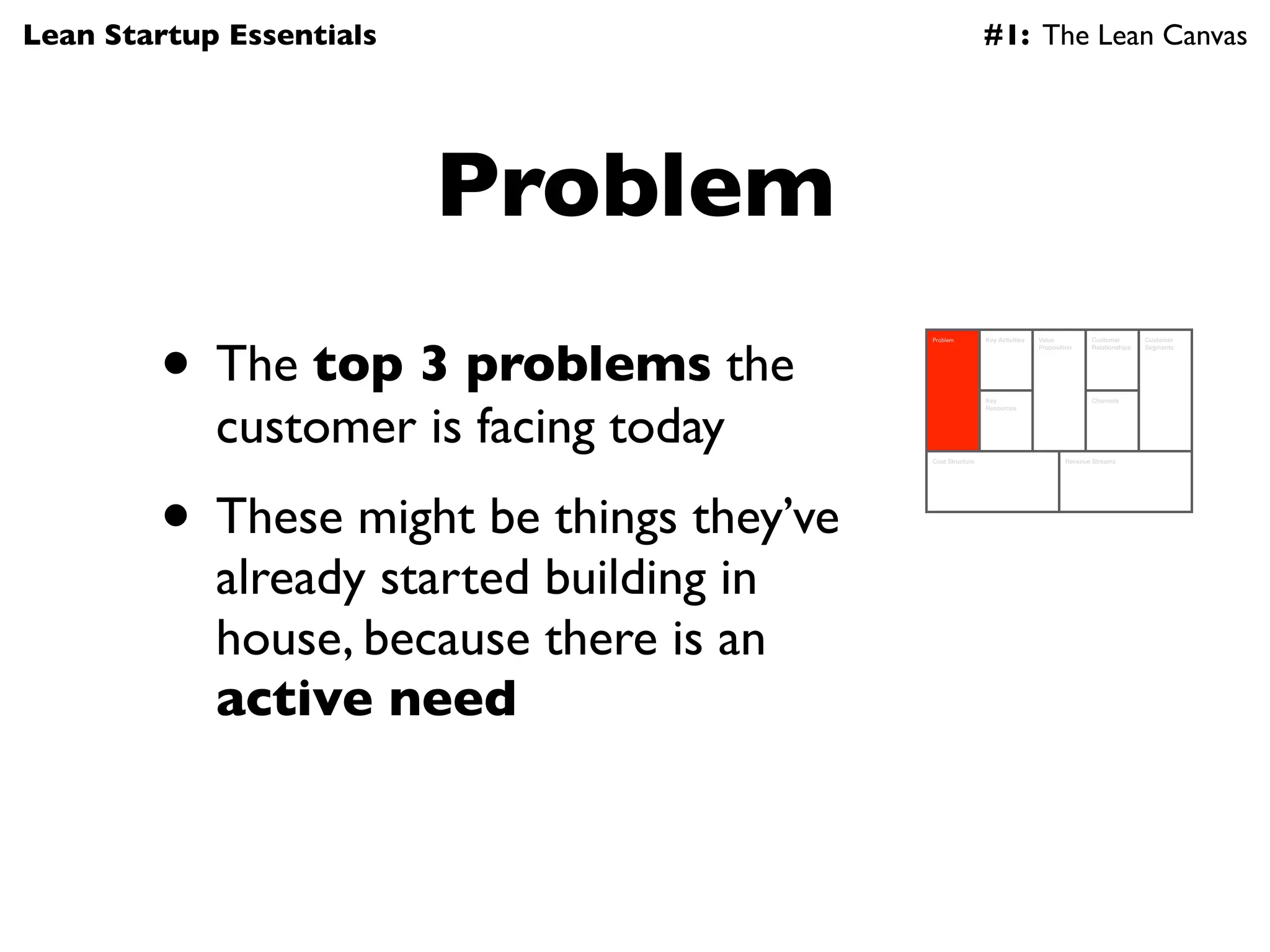 Lean Startup Essentials                                    #1: The Lean Canvas




                          Problem
        • The top 3 problems the
                                          Problem          Key Activities   Value          Customer        Customer
                                                                            Proposition    Relationships   Segments




            customer is facing today
                                                           Key                             Channels
                                                           Resources




                                          Cost Structure                            Revenue Streams




        • These might be things they’ve
            already started building in
            house, because there is an
            active need
 