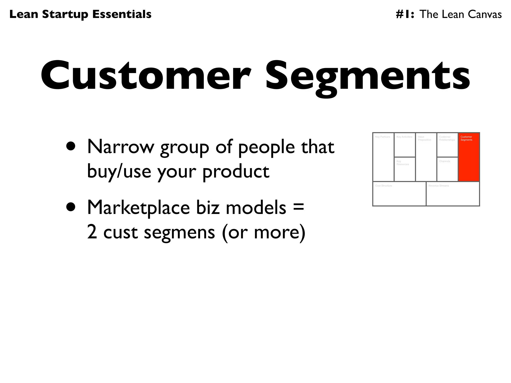 Lean Startup Essentials                                  #1: The Lean Canvas




    Customer Segments
        • Narrow group of people that
                                        Key Partners     Key Activities   Value          Customer        Customer
                                                                          Proposition    Relationships   Segments




            buy/use your product
                                                         Key                             Channels
                                                         Resources




                                        Cost Structure                            Revenue Streams




        • Marketplace biz models =
            2 cust segmens (or more)
 