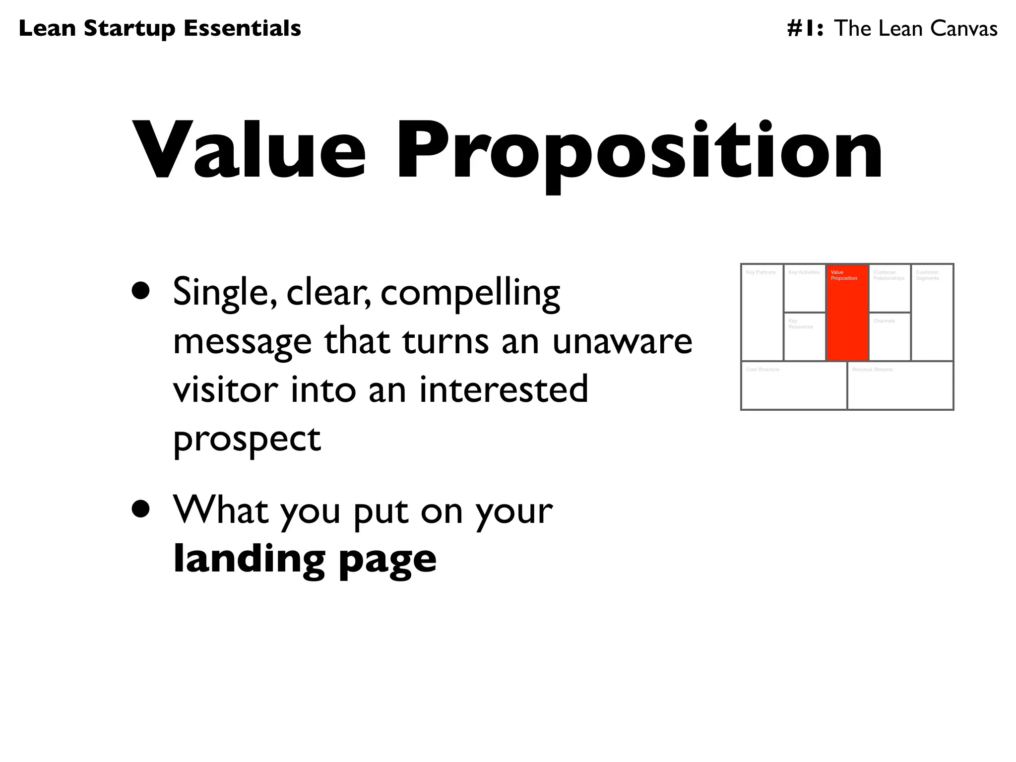 Lean Startup Essentials                                      #1: The Lean Canvas




         Value Proposition
        • Single, clear, compelling
                                            Key Partners     Key Activities   Value          Customer        Customer
                                                                              Proposition    Relationships   Segments




            message that turns an unaware
                                                             Key                             Channels
                                                             Resources




            visitor into an interested
                                            Cost Structure                            Revenue Streams




            prospect
        • What you put on your
            landing page
 