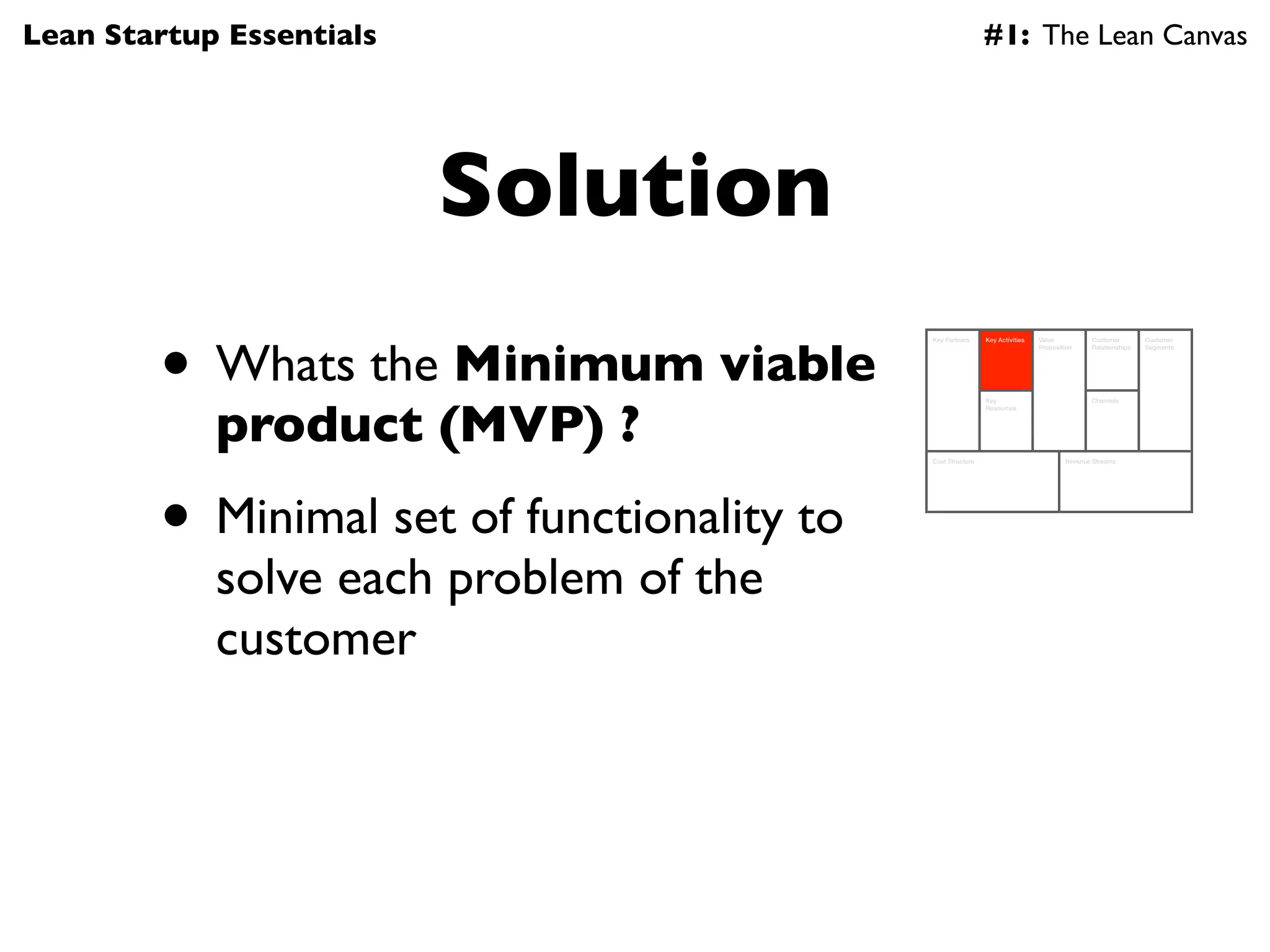 Lean Startup Essentials                                      #1: The Lean Canvas




                          Solution
        • Whats the Minimum viable
                                            Key Partners     Key Activities   Value          Customer        Customer
                                                                              Proposition    Relationships   Segments




            product (MVP) ?
                                                             Key                             Channels
                                                             Resources




                                            Cost Structure                            Revenue Streams




        • Minimal set of functionality to
            solve each problem of the
            customer
 