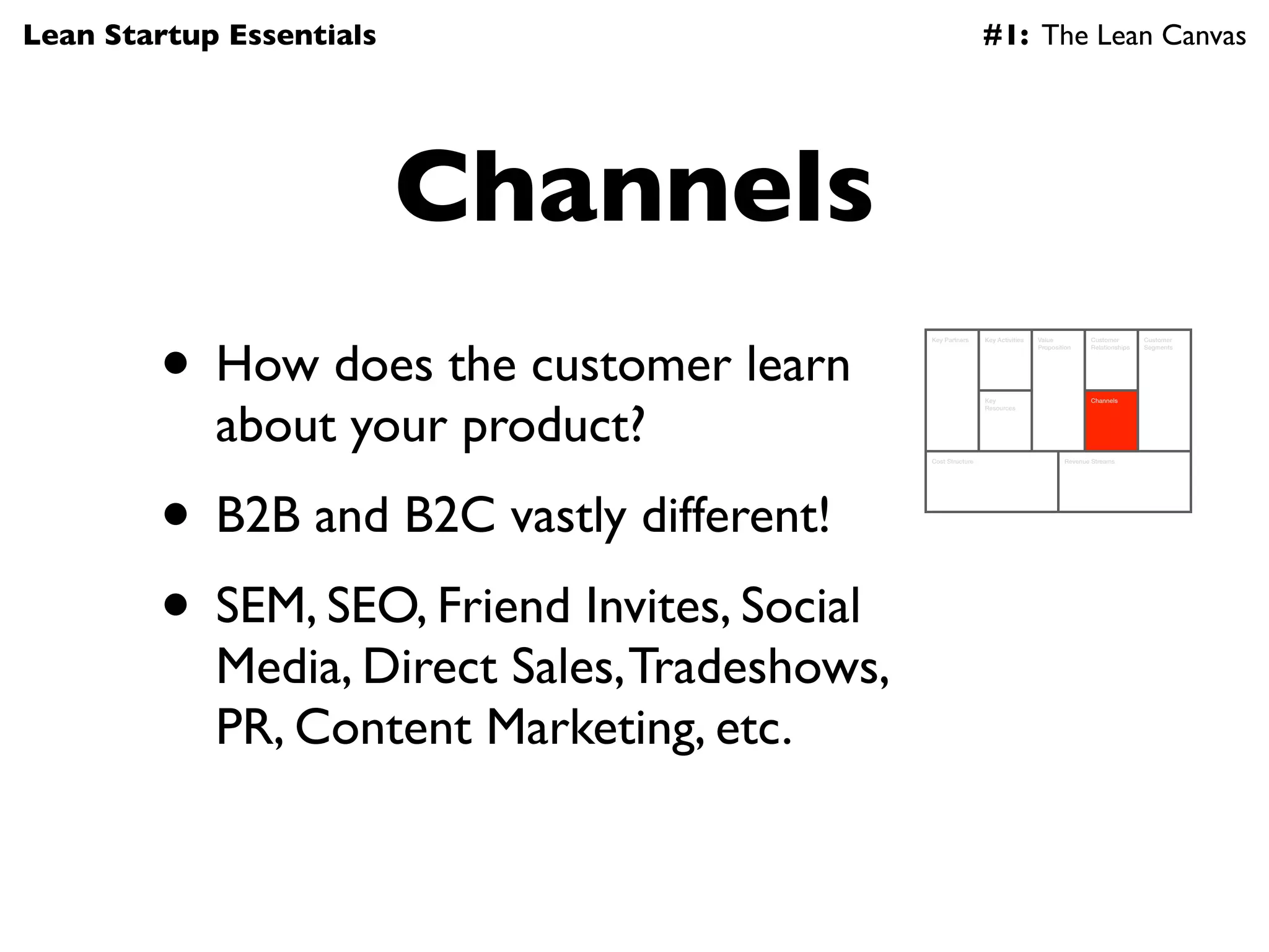 Lean Startup Essentials                                         #1: The Lean Canvas




                          Channels
        • How does the customer learn
                                               Key Partners     Key Activities   Value          Customer        Customer
                                                                                 Proposition    Relationships   Segments




            about your product?
                                                                Key                             Channels
                                                                Resources




                                               Cost Structure                            Revenue Streams




        • B2B and B2C vastly different!
        • SEM, SEO, Friend Invites, Social
            Media, Direct Sales, Tradeshows,
            PR, Content Marketing, etc.
 