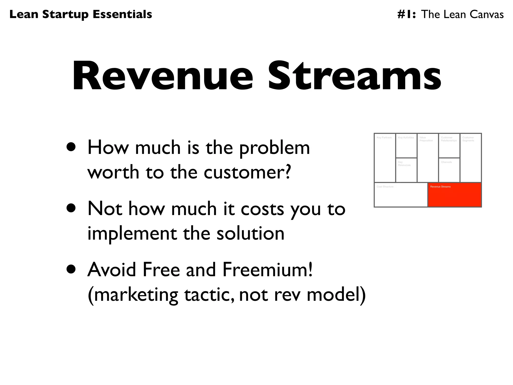 Lean Startup Essentials                                          #1: The Lean Canvas




         Revenue Streams
        • How much is the problem
                                                Key Partners     Key Activities   Value          Customer        Customer
                                                                                  Proposition    Relationships   Segments




            worth to the customer?
                                                                 Key                             Channels
                                                                 Resources




                                                Cost Structure                            Revenue Streams




        • Not how much it costs you to
            implement the solution
        • Avoid Free and Freemium!
            (marketing tactic, not rev model)
 