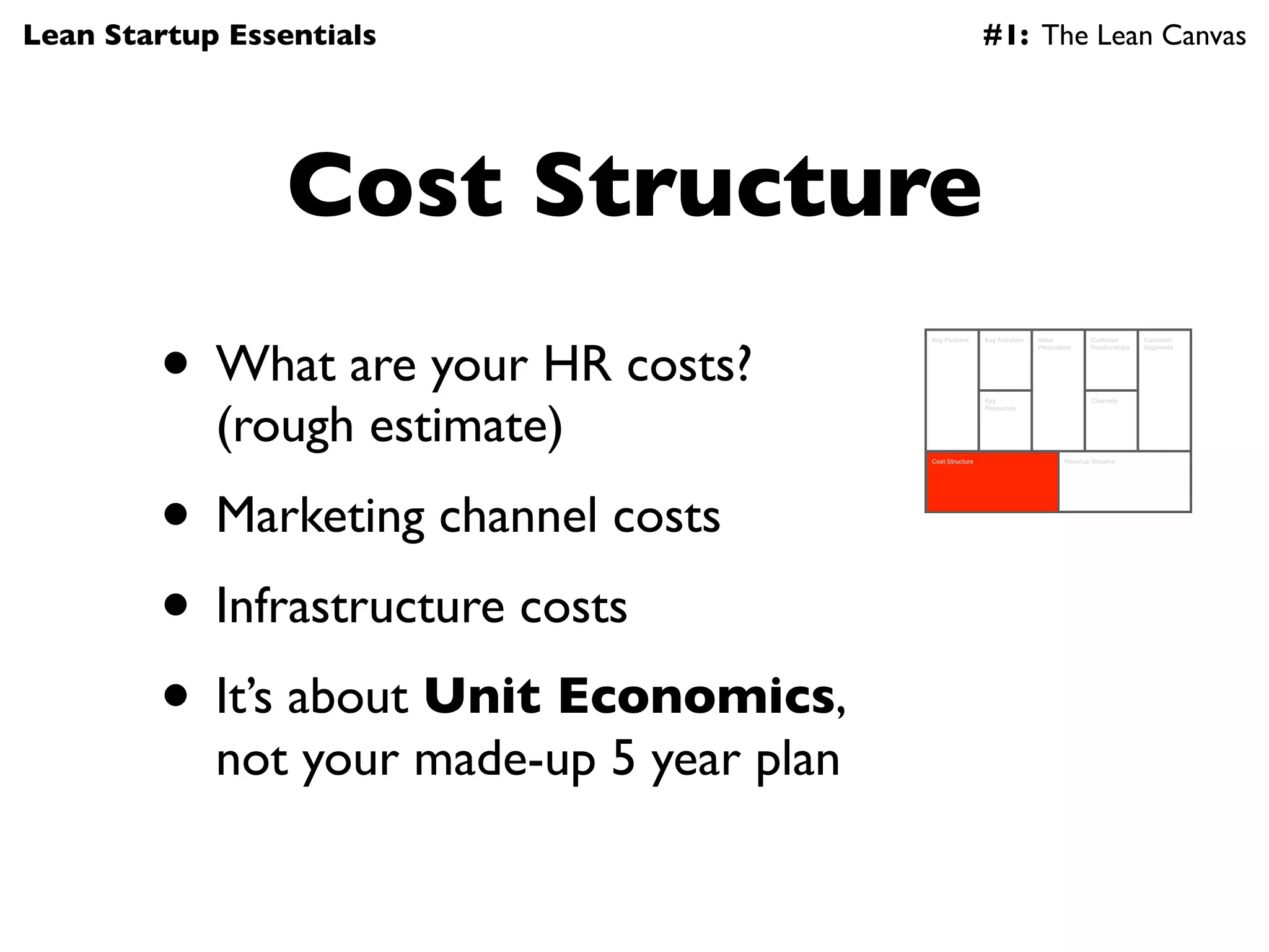Lean Startup Essentials                                     #1: The Lean Canvas




                 Cost Structure
        • What are your HR costs?
                                           Key Partners     Key Activities   Value          Customer        Customer
                                                                             Proposition    Relationships   Segments




            (rough estimate)
                                                            Key                             Channels
                                                            Resources




                                           Cost Structure                            Revenue Streams




        • Marketing channel costs
        • Infrastructure costs
        • It’s about Unit Economics,
            not your made-up 5 year plan
 