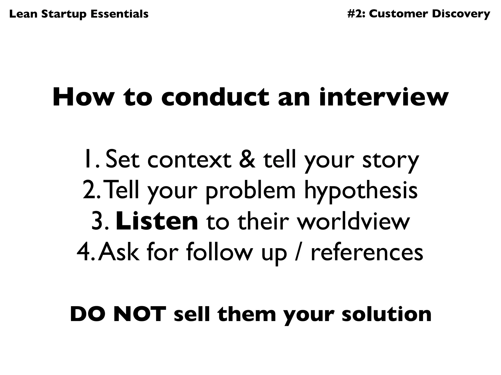 Lean Startup Essentials             #2: Customer Discovery




       How to conduct an interview

           1. Set context & tell your story
           2. Tell your problem hypothesis
            3. Listen to their worldview
           4. Ask for follow up / references

         DO NOT sell them your solution
 