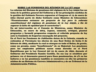 SOBRE LAS PENSIONES DEL RÉGIMEN DE LA LEY 20530
La reforma del Sistema de pensiones del régimen de la Ley 20530 fue un
tema de la política general del Gobierno y de las principales medidas de
la gestión del Gabinete Ferrero expuestas al Congreso el 13 de enero de
2004 (formé parte de dicho Gabinete como Ministro de Educación):
“Presentaremos entonces un proyecto de Ley para la reforma
constitucional del régimen de pensiones de la Ley 20530, a fin de
superar la falta de equidad que lo caracteriza”.
En mi intervención en el Consejo de Ministros, como Ministro de
Educación, en enero de 2004, expuse, comenté, critiqué, planteé
preguntas y formulé propuestas respecto al referido proyecto de ley
ante la Comisión de Expertos encargada del proyecto.
En el Perú las Pensiones de Jubilación datan de la Colonia, cuando se
extienden al Virreinato los efectos de una Real Orden de fecha 8 de
febrero de 1803, mediante la cual se otorgan en todo el Reino, de gracia,
como un premio, como “beneficiencia” de su Majestad. Las pensiones
para los empleados públicos nacen como derecho en el Perú
Republicano por la Ley General del 22 de enero de 1850, durante el
Gobierno del Presidente Ramón Castilla. En esa Ley se establece por
primera vez el descuento general para fines pensionarios, de 4% en los
haberes y en las pensiones; también se encuentra en ella los primeros
atisbos de un Sistema de Carrera Administrativa y de un Tribunal de la
Administración Pública.
 