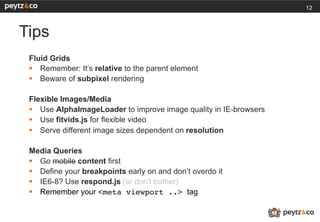 12



Tips
 Fluid Grids
 §  Remember: It’s relative to the parent element
 §  Beware of subpixel rendering

 Flexible Images/Media
 §  Use AlphaImageLoader to improve image quality in IE-browsers
 §  Use fitvids.js for flexible video
 §  Serve different image sizes dependent on resolution

 Media Queries
 §  Go mobile content first
 §  Define your breakpoints early on and don’t overdo it
 §  IE6-8? Use respond.js (or don’t bother)
 §  Remember your <meta viewport ..> tag
 