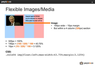 8



Flexible Images/Media

                                         Image:
                                         •  140px wide – 10px margin
                                         •  But within a 4 column (320px) section




§  320px = 100%
§  140px = (140 / 320) * 100 = 43.75%
§  10px = (10 / 320) * 100 = 3.125%

CSS:
.cols04 img{float:left;max-width:43.75%;margin:3.125%}!
 