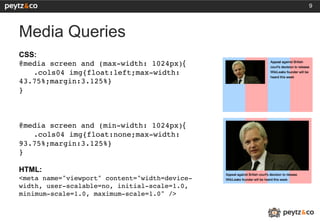9




Media Queries
CSS:
@media screen and (max-width: 1024px){
   !.cols04 img{float:left;max-width:
43.75%;margin:3.125%}!
}!
!
!
!
@media screen and (min-width: 1024px){
   !.cols04 img{float:none;max-width:
93.75%;margin:3.125%}!
}!
!
HTML:
<meta name="viewport" content="width=device-
width, user-scalable=no, initial-scale=1.0,
minimum-scale=1.0, maximum-scale=1.0" />!
!
!
 