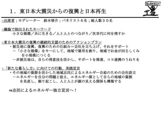 １．東日本大震災からの復興と日本再生
○出席者；モデレーター 鈴木悌介；パネリスト６名；総人数３０名

○議論で抽出されたキーワード
   小さな循環／共に生きる／人と人とのつながり／次世代に何を残すか

○東日本大震災の復興の継続的支援のためのアクションプラン
  ・被災地に復興、復興のための仕組み＝会社を立ち上げ、それをサポート
   －「小さな循環」をキーにして、地域で雇用を創り、地域でお金が回るしくみ
      を小規模につくる
   －非被災地は、自らの得意技を活かし、サポートを推進、コヨ連携のうねりを

○「新たな暮らし方」に向けての行動、実践宣言
  ・その地域の資源を活かした地域志民によるエネルギー自給のための会社設立
   －エネルギーを自分の問題と捉え、エネルギー源として自らの地域の資源
     を見直し、掘り起こし、人と人とが顔の見える関係も構築する

  ⇒志民によるエネルギー独立宣言へ！
 