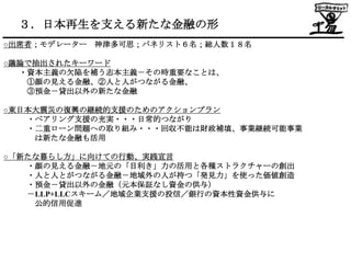 ３．日本再生を支える新たな金融の形
○出席者；モデレーター 神津多可思；パネリスト６名；総人数１８名

○議論で抽出されたキーワード
  ・資本主義の欠陥を補う志本主義－その時重要なことは、
   ①顔の見える金融、②人と人がつながる金融、
   ③預金－貸出以外の新たな金融

○東日本大震災の復興の継続的支援のためのアクションプラン
   ・ペアリング支援の充実・・・日常的つながり
   ・二重ローン問題への取り組み・・・回収不能は財政補填、事業継続可能事業
    は新たな金融も活用

○「新たな暮らし方」に向けての行動、実践宣言
   ・顔の見える金融－地元の「目利き」力の活用と各種ストラクチャーの創出
   ・人と人とがつながる金融－地域外の人が持つ「発見力」を使った価値創造
   ・預金－貸出以外の金融（元本保証なし資金の供与）
   －LLP+LLCスキーム／地域企業支援の投信／銀行の資本性資金供与に
    公的信用促進
 