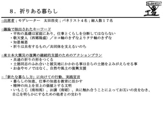 ８．祈りある暮らし
○出席者；モデレーター 太田浩史；パネリスト４名；総人数１７名

○議論で抽出されたキーワード
   ・平和の基礎は家庭にあり、仕事とくらしを分断してはならない
   ・敬天愛人（西郷隆盛）／ヨコ軸のきずなよりタテ軸のきずな
   ・知恩報恩
   ・祈りは共有するもの／共同体を支えるいのち

○東日本大震災の復興の継続的支援のためのアクションプラン
   ・共通の祈りの形をつくる
   ・土徳同志のふれ合いと被災地にかかわる事は自らの土徳をよみがえらせる事
   ・お金やモノではなく、自然や風土の復興支援

○「新たな暮らし方」に向けての行動、実践宣言
   ・暮らしの知恵、仕事の知恵を教育に活かす
   ・精神の向上を至上の価値とする文明
   ・いもこじ（南相馬）、お講（南砺）、共に触れ合うことによってお互いの皮をむき、
    自己を明らかにするための他者との交わり
 