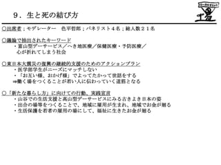 ９．生と死の結び方
○出席者；モデレーター   色平哲郎；パネリスト４名；総人数２１名

○議論で抽出されたキーワード
  ・富山型デーサービス／へき地医療／保健医療・予防医療／
   心が折れてしまう社会

○東日本大震災の復興の継続的支援のためのアクションプラン
  ・医学部学生がニーズにマッチしない
  ・「お互い様、おかげ様」でよってたかって世話をする
  ⇒働く場をつくることが若い人に伝わっていく道筋となる

○「新たな暮らし方」に向けての行動、実践宣言
  ・山谷での生活支援と高山型デーサービスにみる古きよき日本の姿
  ・出合の場等をつくることで、地域に雇用が生まれ、地域でお金が廻る
  ・生活保護を若者の雇用の場にして、福祉に生きたお金が廻る
 