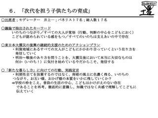 ６．「次代を担う子供たちの育成」
○出席者；モデレーター   井上一；パネリスト７名；総人数１７名

○議論で抽出されたキーワード
   いのちのつながり／すべての大人が覚悟（行動、判断の中心をこどもにおく）
   こどもが認められている感をもつ／すべてのいのちは支えあいの中で存在

○東日本大震災の復興の継続的支援のためのアクションプラン
   ・利賀地域にあるすべての大人がこどもにかかわり合っていくという在り方を
    発信していく
   ・明治～戦後のあり方を問うことを、大震災後において本当に大切なものは
    何か（いのち！）に気付き始めている今だからこそ、発信する

○「新たな暮らし方」に向けての行動、実践宣言
   ・利便性全てを放棄するのではなく、南砺の風土に色濃く残る、いのちの
   つながり、お互い様、おかげ様の本質をいかに残していくか？
   ⇒学校の枠をこえ、普段の生活の中心、こどもはかけがえのない存在
    であることを再考、徹底的に意識し、知識ではなく共感で理解してこどもに
    伝えていく
 