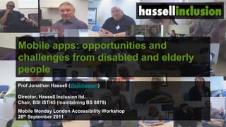 Mobile apps: opportunities and
challenges from disabled and elderly
people
Prof Jonathan Hassell (@jonhassell)

Director, Hassell Inclusion ltd.
Chair, BSI IST/45 (maintaining BS 8878)
Mobile Monday London Accessibility Workshop
26th September 2011
 