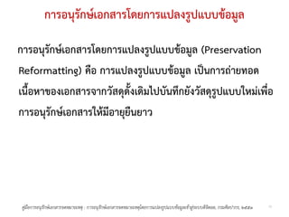 การอนุรักษเอกสารโดยการแปลงรูปแบบขอมูล

การอนุรักษเอกสารโดยการแปลงรูปแบบขอมูล (Preservation
Reformatting) คือ การแปลงรูปแบบขอมูล เปนการถายทอด
เนื้อหาของเอกสารจากวัสดุดั้งเดิมไปบันทึกยังวัสดุรูปแบบใหมเพื่อ
การอนุรักษเอกสารใหมีอายุยืนยาว




 คูมือการอนุรกษเอกสารจดหมายเหตุ : การอนุรกษเอกสารจดหมายเหตุโดยการแปลงรูปแบบขอมูลเขาสูระบบดิจิตอล, กรมศิลปากร, ๒๕๕๑
              ั                            ั                                                                               10
 