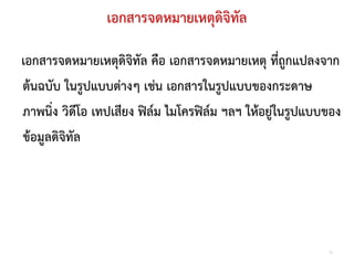 เอกสารจดหมายเหตุดจิทัล
                                 ิ

เอกสารจดหมายเหตุดิจิทัล คือ เอกสารจดหมายเหตุ ที่ถูกแปลงจาก
ตนฉบับ ในรูปแบบตางๆ เชน เอกสารในรูปแบบของกระดาษ
ภาพนิ่ง วิดีโอ เทปเสียง ฟลม ไมโครฟลม ฯลฯ ใหอยูในรูปแบบของ
ขอมูลดิจิทัล




                                                            12
 