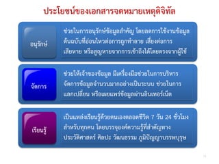 ประโยชนของเอกสารจดหมายเหตุดิจิทัล
           ชวยในการอนุรักษขอมูลสําคัญ โดยลดการใชงานขอมูล
                              
อนุรักษ   ตนฉบับที่ออนไหวตอการถูกทําลาย เสี่ยงตอการ
           เสียหาย หรือสูญหายจากการเขาถึงไดโดยตรงจากผูใช
                                        

           ชวยใหเจาของขอมูล มีเครื่องมือชวยในการบริหาร
จัดการ     จัดการขอมลจํานวนมากอยางเปนระบบ ชวยในการ
                       ู                    
           แลกเปลี่ยน หรือเผยแพรขอมูลผานอินเทอรเน็ต
                                              

           เปนแหลงเรียนรูดวยตนเองตลอดชีวิต 7 วัน 24 ชั่วโมง
เรียนรู   สําหรับทุกคน โดยบรรจุองคความรูที่สําคัญทาง
           ประวัติศาสตร ศิลปะ วัฒนธรรม ภูมิปญญาบรรพบุรุษ

                                                                  13
 