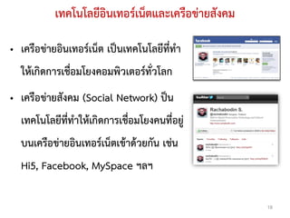 เทคโนโลยีอินเทอรเน็ตและเครือขายสังคม

• เครือขายอินเทอรเน็ต เปนเทคโนโลยีที่ทํา
  ใหเกิดการเชื่อมโยงคอมพิวเตอรทั่วโลก
• เครือขายสังคม (Social Network) ปน
  เทคโนโลยีที่ทําใหเกิดการเชื่อมโยงคนที่อยู
  บนเครือขายอินเทอรเน็ตเขาดวยกัน เชน
  Hi5, Facebook, MySpace ฯลฯ

                                                    18
 