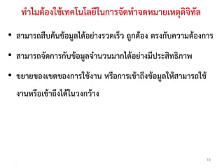 ทําไมตองใชเทคโนโลยีในการจัดทําจดหมายเหตุดิจิทัล
• สามารถสืบคนขอมูลไดอยางรวดเร็ว ถูกตอง ตรงกับความตองการ
• สามารถจัดการกับขอมูลจํานวนมากไดอยางมีประสิทธิภาพ
• ขยายของเขตของการใชงาน หรือการเขาถึงขอมูลใหสามารถใช
      งานหรือเขาถึงไดในวงกวาง




  .
                                                           19
 