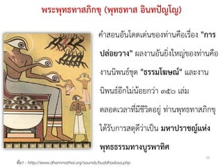 พระพุทธทาสภิกขุ (พุทธทาส อินทปญโญ)
                                       คําสอนอันโดดเดนของทานคือเรื่อง "การ
                                        ปลอยวาง" ผลงานอันยิ่งใหญของทานคือ
                                        งานนิพนธชุด "ธรรมโฆษณ" และงาน
                                        นิพนธอีกไมนอยกวา ๓๕๐ เลม
                                        ตลอดเวลาที่มีชีวิตอยู ทานพุทธทาสภิกขุ
                                        ไดรับการสดุดีวาเปน มหาปราชญแหง
                                        พุทธธรรมทางบูรพาทิศ
                                                                           23
ที่มา - http://www.dhammathai.org/sounds/buddhadasa.php
 