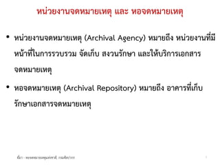 หนวยงานจดหมายเหตุ และ หอจดหมายเหตุ

• หนวยงานจดหมายเหตุ (Archival Agency) หมายถึง หนวยงานทีมี
                                                          ่
  หนาที่ในการรวบรวม จัดเก็บ สงวนรักษา และใหบริการเอกสาร
  จดหมายเหตุ
• หอจดหมายเหตุ (Archival Repository) หมายถึง อาคารที่เก็บ
  รักษาเอกสารจดหมายเหตุ



   ที่มา - หอจดหมายเหตุแหงชาติ, กรมศิลปากร                 3
 