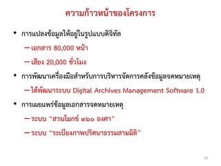 ความกาวหนาของโครงการ
• การแปลงขอมูลใหอยูในรูปแบบดิจิทัล
   – เอกสาร 80,000 หนา
   – เสียง 20,000 ชั่วโมง
• การพัฒนาเครื่องมือสําหรับการบริหารจัดการคลังขอมูลจดหมายเหตุ
   – ไดพัฒนาระบบ Digital Archives Management Software 1.0
• การเผยแพรขอมูลเอกสารจดหมายเหตุ
   – ระบบ “สวนโมกข ๓๖๐ องศา”
   – ระบบ “ระเบียงภาพปริศนาธรรมสามมิติ”

                                                             36
 