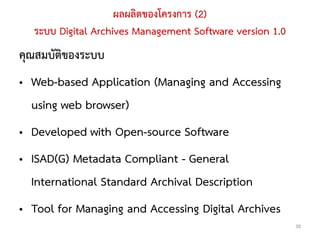 ผลผลิตของโครงการ (2)
  ระบบ Digital Archives Management Software version 1.0
คุณสมบัติของระบบ
• Web-based Application (Managing and Accessing
  using web browser)
• Developed with Open-source Software
• ISAD(G) Metadata Compliant - General
  International Standard Archival Description
• Tool for Managing and Accessing Digital Archives
                                                          38
 