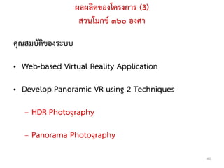 ผลผลิตของโครงการ (3)
                    สวนโมกข ๓๖๐ องศา

คุณสมบัติของระบบ

• Web-based Virtual Reality Application

• Develop Panoramic VR using 2 Techniques

   – HDR Photography

   – Panorama Photography
                                            40
 