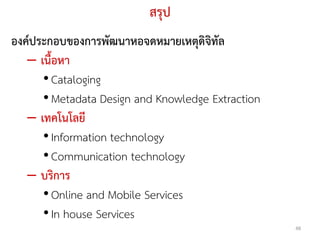 สรุป
องคประกอบของการพัฒนาหอจดหมายเหตุดิจิทัล
   – เนื้อหา
      • Cataloging
      • Metadata Design and Knowledge Extraction
   – เทคโนโลยี
      • Information technology
      • Communication technology
   – บริการ
      • Online and Mobile Services
      • In house Services
                                                   48
 