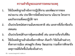 ความสําคัญของเอกสารจดหมายเหตุ
1.       ใชเปนหลักฐานอางอิงการปฏิบัติงาน และพัฒนาการของ
         หนวยงาน เชน ประวัติการจัดตั้งหนวยงาน นโยบาย โครงการ
         และกิจกรรมที่เคยปฏิบัติ ฯลฯ
2.       เปนประโยชนตอความมั่นคงของชาติ เชน เอกสารที่เกี่ยวของกับ
         เขตแดน
3.       เปนประโยชนดานการคุมครองสิทธิ์ เชน เอกสารเกี่ยวกับที่ดิน
4.       ใชเปนหลักฐานอางอิงเพื่อการศึกษา คนควา วิจัยในดานตางๆ
         ทั้งทางการเมือง เศรษฐกิจ สังคม วัฒนธรรม รวมทั้งการศึกษาถึง
         เหตุการณที่เกิดขึ้นในทองถิ่นตางๆ
     ที่มา - หอจดหมายเหตุแหงชาติ, กรมศิลปากร                     6
 