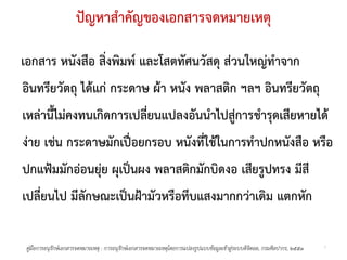 ปญหาสําคัญของเอกสารจดหมายเหตุ

เอกสาร หนังสือ สิ่งพิมพ และโสตทัศนวัสดุ สวนใหญทําจาก
อินทรียวัตถุ ไดแก กระดาษ ผา หนัง พลาสติก ฯลฯ อินทรียวัตถุ
เหลานี้ไมคงทนเกิดการเปลี่ยนแปลงอันนําไปสูการชํารุดเสียหายได
งาย เชน กระดาษมักเปอยกรอบ หนังที่ใชในการทําปกหนังสือ หรือ
ปกแฟมมักออนยุย ผุเปนผง พลาสติกมักบิดงอ เสียรูปทรง มีสี
เปลี่ยนไป มีลักษณะเปนฝามัวหรือทึบแสงมากกวาเดิม แตกหัก

 คูมือการอนุรกษเอกสารจดหมายเหตุ : การอนุรกษเอกสารจดหมายเหตุโดยการแปลงรูปแบบขอมูลเขาสูระบบดิจิตอล, กรมศิลปากร, ๒๕๕๑
              ั                            ั                                                                               7
 