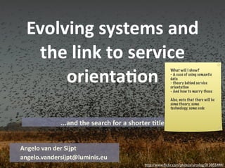 Evolving systems and 
    the link to service 
       orienta4on
                                                        What will I show?
                                                        - A case of using semantic
                                                        data
                                                        - theory behind service
                                                        orientation
                                                        - And how to marry those

                                                        Also, note that there will be
                                                        some theory, some
                                                        technology, some code



             ...and the search for a shorter 4tle


Angelo van der Sijpt
angelo.vandersijpt@luminis.eu
                                          http://www.ﬂickr.com/photos/artolog/313055444/
 