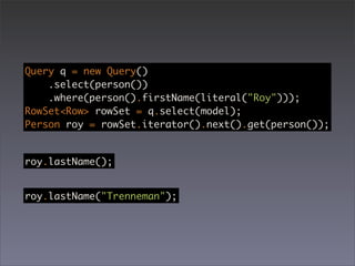 Query q = new Query()
    .select(person())
    .where(person().firstName(literal("Roy")));
RowSet<Row> rowSet = q.select(model);
Person roy = rowSet.iterator().next().get(person());


roy.lastName();


roy.lastName("Trenneman");
 