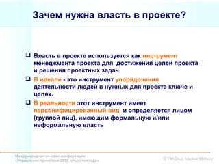 Зачем нужна власть в проекте?



      Власть в проекте используется как инструмент
       менеджмента проекта для достижения целей проекта
       и решения проектных задач.
      В идеале - это инструмент упорядочения
       деятельности людей в нужных для проекта ключе и
       целях.
      В реальности этот инструмент имеет
       персонифицированный вид и определяется лицом
       (группой лиц), имеющим формальную и/или
       неформальную власть



Международная он-лайн конференция
«Управление проектами 2012: открытия года»   © PM-Drive, Vladimir Mikheev
 