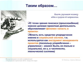 Таким образом…

                                                  Власть указывает человеку
                                               идти в нужном ей направлении.

                             С точки зрения генезиса (происхождения)
                             именно целевая проектная деятельность
                             обусловливает феномен «власть в
                             проекте»
                             Власть есть средство упорядочения
                             именно в социальной системе, т.е.
                             используется как инструмент менеджмента
                             проектов (поскольку упорядочение –
                             управление – может быть не только в
                             социальной, но и, в частности,
                             технической системе)


Международная он-лайн конференция
«Управление проектами 2012: открытия года»                © PM-Drive, Vladimir Mikheev
 