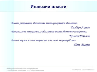Иллюзии власти


     Власть развращает, абсолютная власть развращает абсолютно.
                                                            Далберг Актон
     Всякая власть великолепна, а абсолютная власть абсолютно великолепна.
                                                           Кеннет Тайнан
     Власть теряет все свое очарование, если ею не злоупотреблять
                                                                Поль Валери




Международная он-лайн конференция
«Управление проектами 2012: открытия года»                    © PM-Drive, Vladimir Mikheev
 