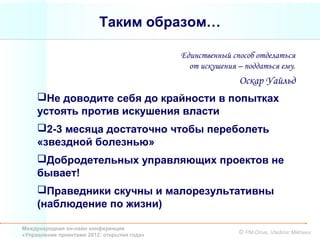 Таким образом…

                                             Единственный способ отделаться
                                               от искушения – поддаться ему.
                                                            Оскар Уайльд
     Не доводите себя до крайности в попытках
     устоять против искушения власти
     2-3 месяца достаточно чтобы переболеть
     «звездной болезнью»
     Добродетельных управляющих проектов не
     бывает!
     Праведники скучны и малорезультативны
     (наблюдение по жизни)

Международная он-лайн конференция
«Управление проектами 2012: открытия года»                  © PM-Drive, Vladimir Mikheev
 