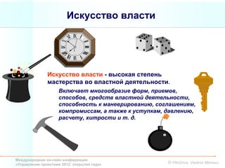 Искусство власти




               Искусство власти - высокая степень
               мастерства во властной деятельности.
                     Включает многообразие форм, приемов,
                     способов, средств властной деятельности,
                     способность к маневрированию, соглашениям,
                     компромиссам, а также к уступкам, давлению,
                     расчету, хитрости и т. д.




Международная он-лайн конференция
«Управление проектами 2012: открытия года»             © PM-Drive, Vladimir Mikheev
 
